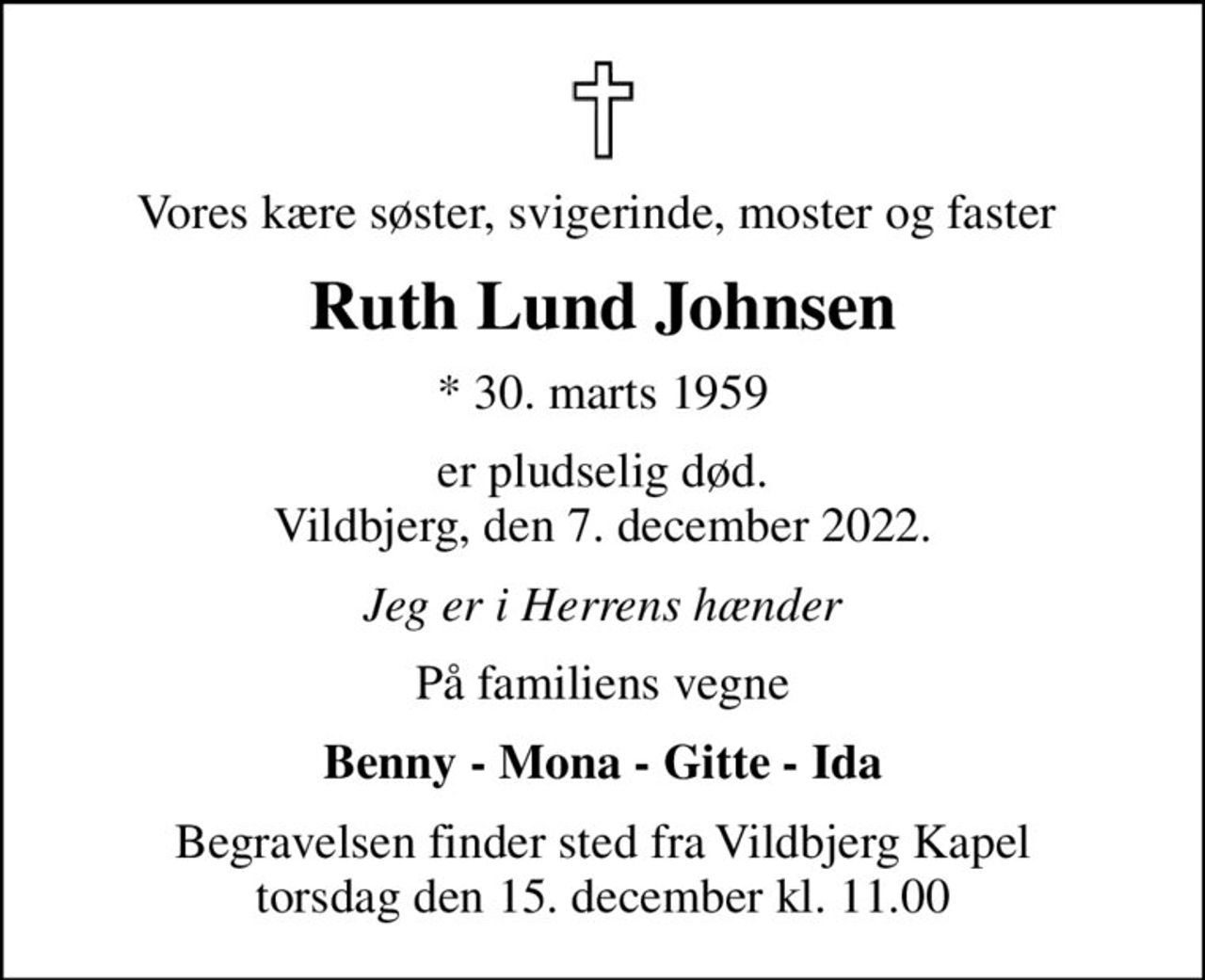 Vores kære søster, svigerinde, moster og faster 
Ruth Lund Johnsen
* 30. marts 1959
er pludselig død. Vildbjerg, den 7. december 2022.
Jeg er i Herrens hænder
På familiens vegne
Benny - Mona - Gitte - Ida
Begravelsen finder sted fra Vildbjerg Kapel  torsdag den 15. december kl. 11.00