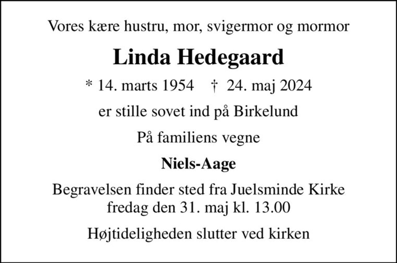 Vores kære hustru, mor, svigermor og mormor
Linda Hedegaard
* 14. marts 1954    ✝ 24. maj 2024
er stille sovet ind på Birkelund
På familiens vegne
Niels-Aage
Begravelsen finder sted fra Juelsminde Kirke  fredag den 31. maj kl. 13.00 
Højtideligheden slutter ved kirken