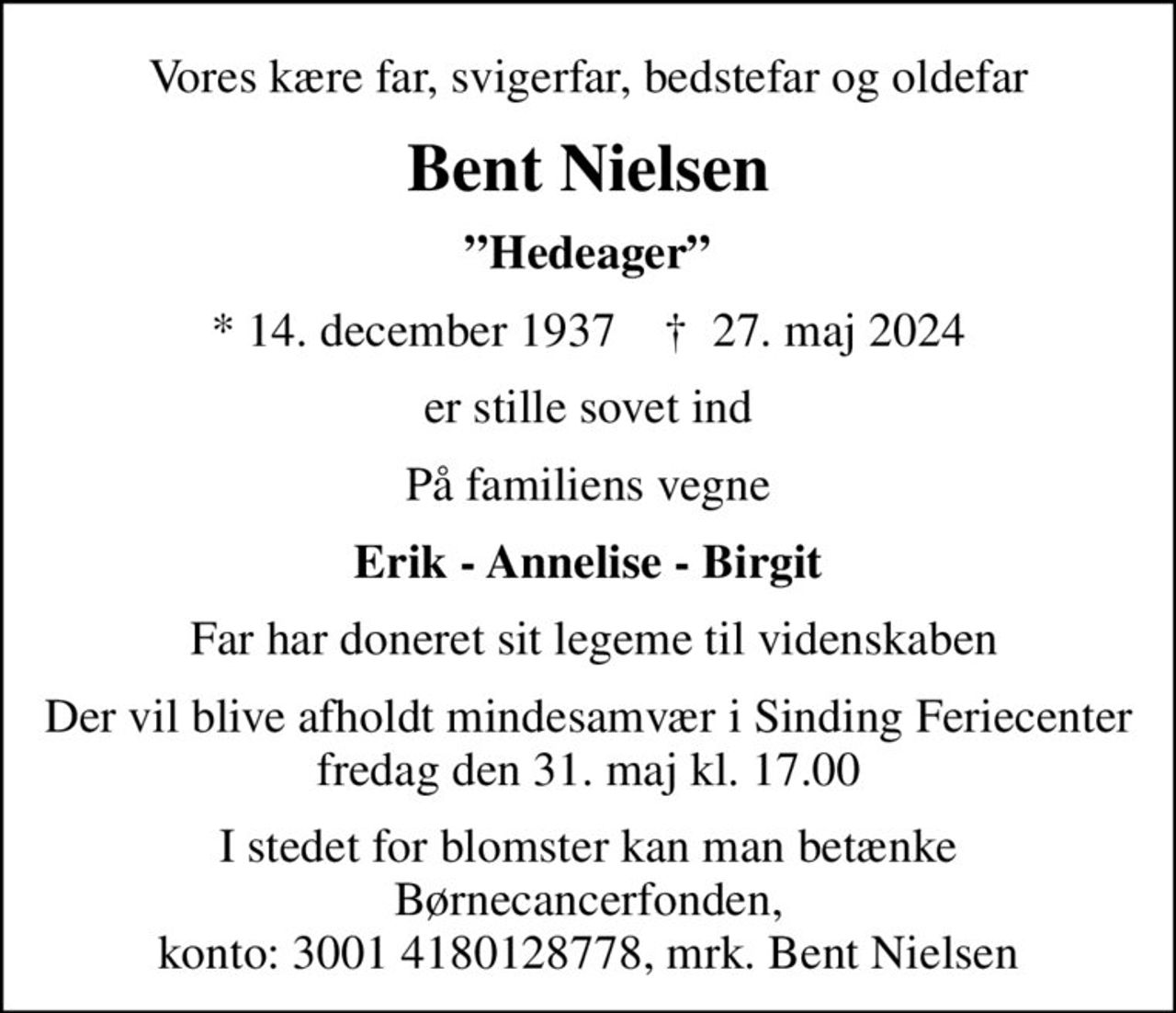Vores kære far, svigerfar, bedstefar og oldefar
Bent Nielsen
Hedeager
* 14. december 1937    ✝ 27. maj 2024
er stille sovet ind
På familiens vegne
Erik - Annelise - Birgit
 Far har doneret sit legeme til videnskaben
Der vil blive afholdt mindesamvær i Sinding Feriecenter fredag den 31. maj kl. 17.00
I stedet for evt. blomster kan man betænke
					Børnecancerfonden reg.3001konto:4180128778mrk. Bent
					Nielsen
I stedet for blomster kan man betænke Børnecancerfonden, konto: 3001 4180128778, mrk. Bent Nielsen