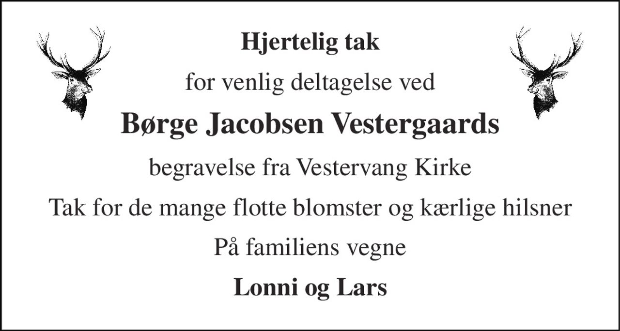 Hjertelig tak 
for venlig deltagelse ved 
Børge Jacobsen Vestergaards 
begravelse fra Vestervang Kirke 
Tak for de mange flotte blomster og kærlige hilsner 
På familiens vegne 
Lonni og Lars