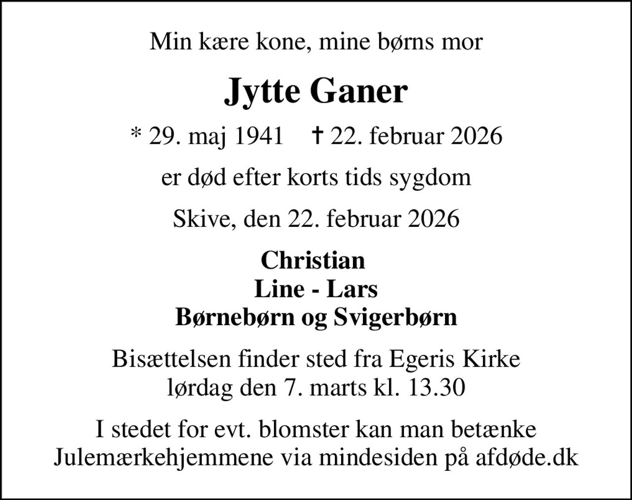 Min kære kone, mine børns mor
Jytte Ganer
* 29. maj 1941    ✝ 22. februar 2026
er død efter korts tids sygdom
Skive, den 22. februar 2026
Christian  Line - Lars Børnebørn og Svigerbørn
Bisættelsen finder sted fra Egeris Kirke  lørdag den 7. marts kl. 13.30 
I stedet for evt. blomster kan man betænke
					Julemærkehjemmene via mindesiden på afdøde.dk