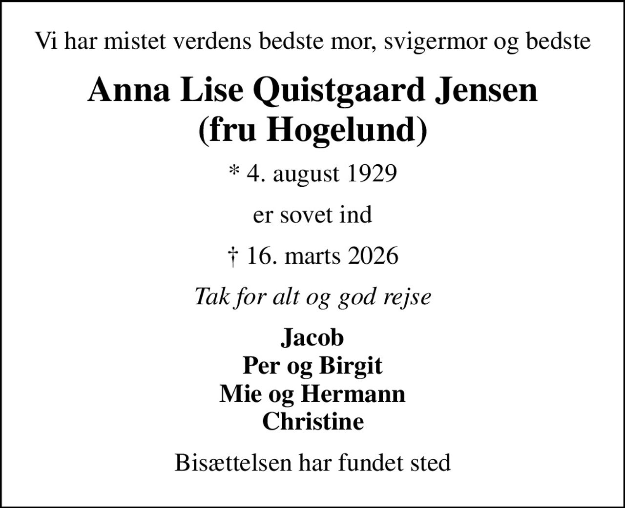 Vi har mistet verdens bedste mor, svigermor og bedste
Anna Lise Quistgaard Jensen (fru Hogelund)
* 4. august 1929
er sovet ind
 16. marts 2026
Tak for alt og god rejse
Jacob Per og Birgit Mie og Hermann Christine
Bisættelsen har fundet sted