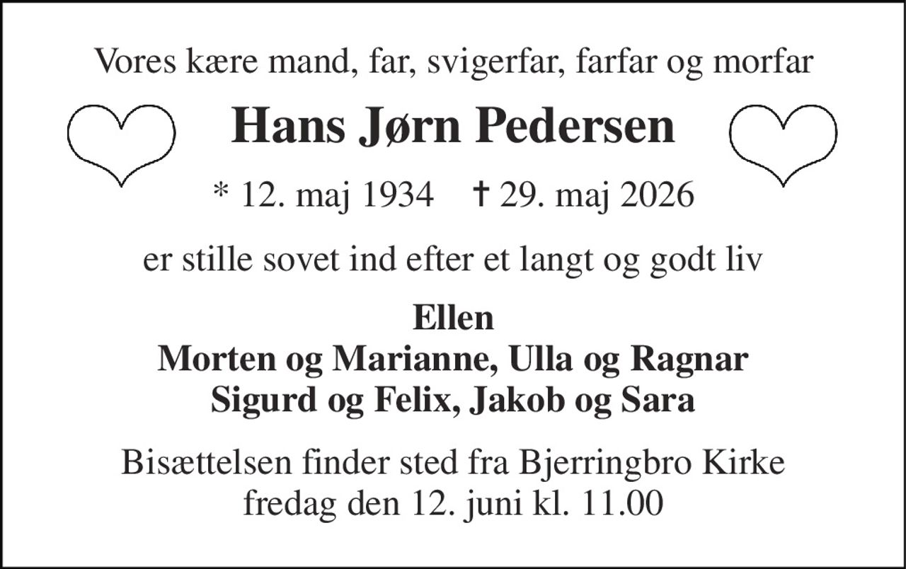 Vores kære mand, far, svigerfar, farfar og morfar 
Hans Jørn Pedersen 
*​ 12. maj 1934​    ✝​ 29. maj 2026 
er stille sovet ind efter et langt og godt liv 
Ellen Morten og Marianne, Ulla og Ragnar Sigurd og Felix, Jakob og Sara 
Bisættelsen​ finder sted fra Bjerringbro Kirke​ fredag den 12. juni​ kl. 11.00