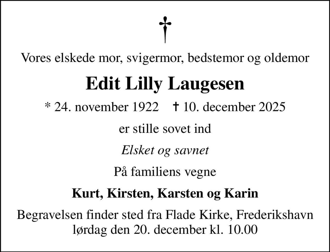 Vores elskede mor, svigermor, bedstemor og oldemor
Edit Lilly Laugesen
* 24. november 1922    ✝ 10. december 2025
er stille sovet ind
Elsket og savnet
På familiens vegne
Kurt, Kirsten, Karsten og Karin
Begravelsen finder sted fra Flade Kirke, Frederikshavn  lørdag den 20. december kl. 10.00