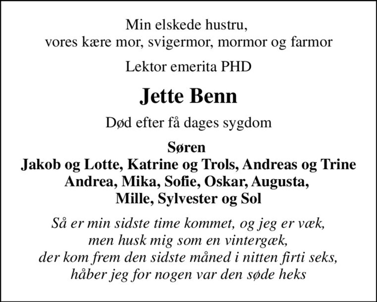 Min elskede hustru,  vores kære mor, svigermor, mormor og farmor
Lektor emerita PHD
Jette Benn
Død efter få dages sygdom
Søren  Jakob og Lotte, Katrine og Trols, Andreas og Trine Andrea, Mika, Sofie, Oskar, Augusta,  Mille, Sylvester og Sol
Så er min sidste time kommet, og jeg er væk, men husk mig som en vintergæk, der kom frem den sidste måned i nitten firti seks, håber jeg for nogen var den søde heks