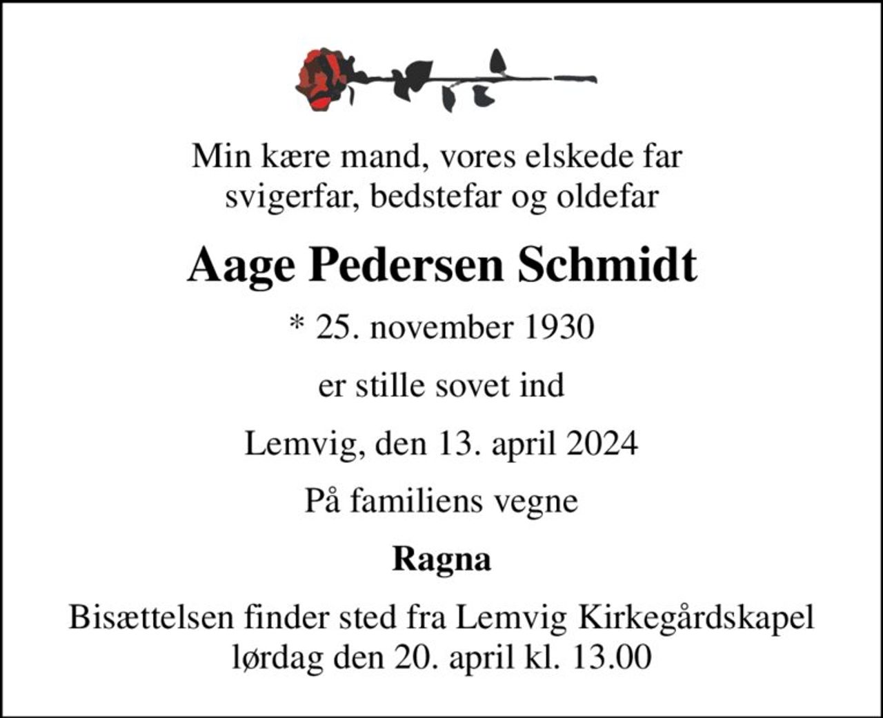 Min kære mand, vores elskede far  svigerfar, bedstefar og oldefar
Aage Pedersen Schmidt
* 25. november 1930
er stille sovet ind
Lemvig, den 13. april 2024
På familiens vegne
Ragna
Bisættelsen finder sted fra Lemvig Kirkegårdskapel  lørdag den 20. april kl. 13.00