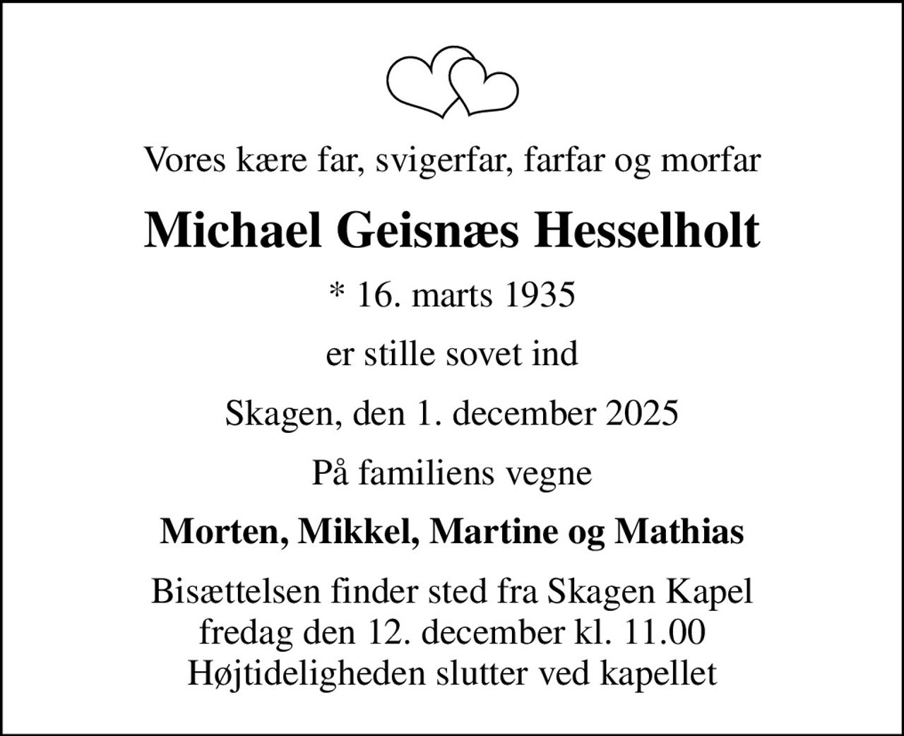 Vores kære far, svigerfar, farfar og morfar
Michael Geisnæs Hesselholt
* 16. marts 1935
er stille sovet ind
Skagen, den 1. december 2025
På familiens vegne
Morten, Mikkel, Martine og Mathias
Bisættelsen finder sted fra Skagen Kapel  fredag den 12. december kl. 11.00  Højtideligheden slutter ved kapellet