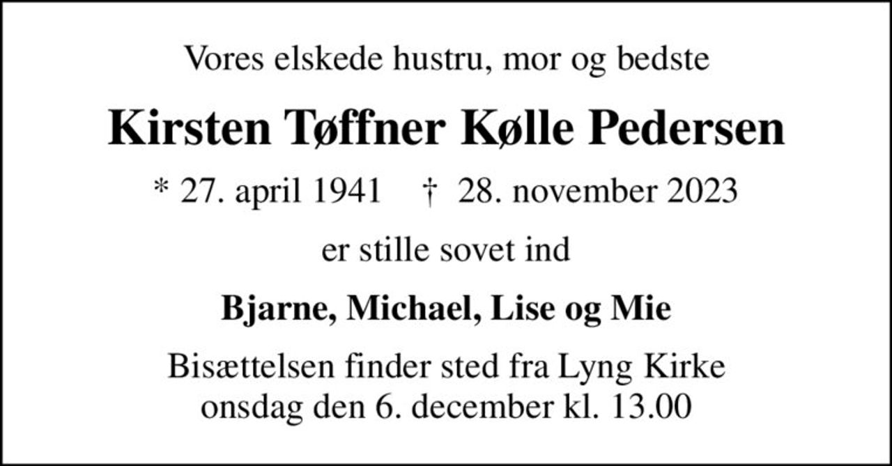 Vores elskede hustru, mor og bedste
Kirsten Tøffner Kølle Pedersen
* 27. april 1941    ✝ 28. november 2023
er stille sovet ind
Bjarne, Michael, Lise og Mie
Bisættelsen finder sted fra Lyng Kirke  onsdag den 6. december kl. 13.00