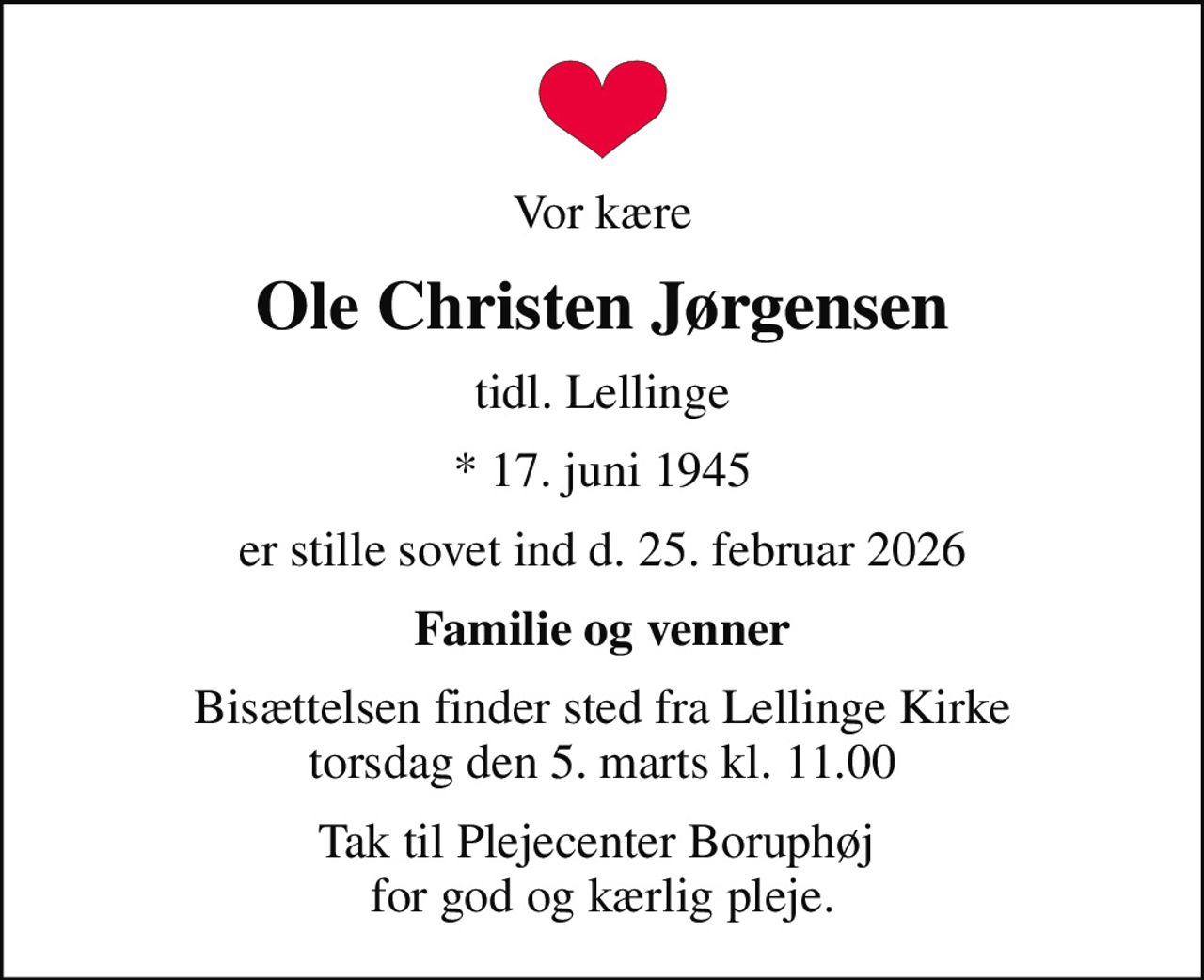 Vor kære
Ole Christen Jørgensen
tidl. Lellinge
* 17. juni 1945
er stille sovet ind d. 25. februar 2026
Familie og venner
Bisættelsen finder sted fra Lellinge Kirke  torsdag den 5. marts kl. 11.00 
Tak til Plejecenter Boruphøj  for god og kærlig pleje.