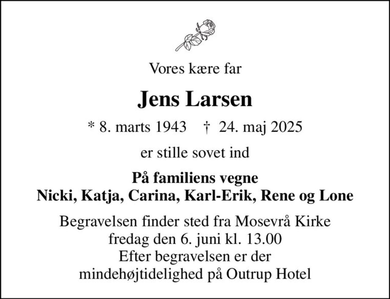 Vores kære far
Jens Larsen
* 8. marts 1943    ✝ 24. maj 2025
er stille sovet ind
På familiens vegne Nicki, Katja, Carina, Karl-Erik, Rene og Lone
Begravelsen finder sted fra Mosevrå Kirke  fredag den 6. juni kl. 13.00  Efter begravelsen er der mindehøjtidelighed på Outrup Hotel