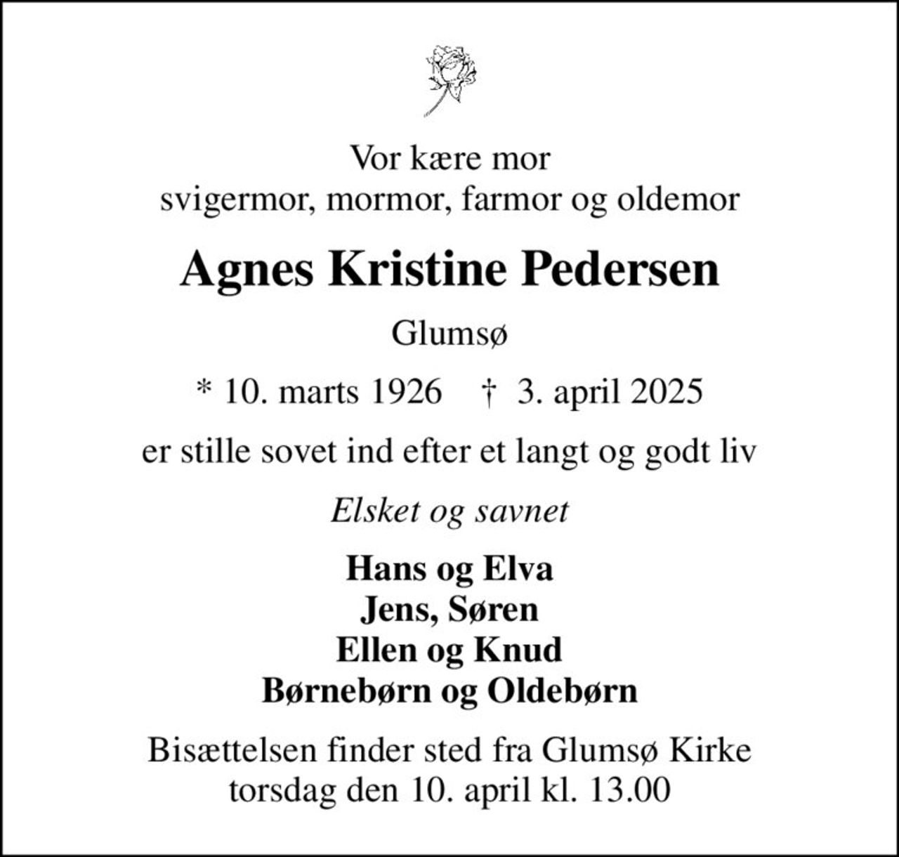 Vor kære mor svigermor, mormor, farmor og oldemor
Agnes Kristine Pedersen
Glumsø
* 10. marts 1926    ✝ 3. april 2025
er stille sovet ind efter et langt og godt liv
Elsket og savnet
Hans og Elva Jens, Søren Ellen og Knud Børnebørn og Oldebørn
Bisættelsen finder sted fra Glumsø Kirke  torsdag den 10. april kl. 13.00