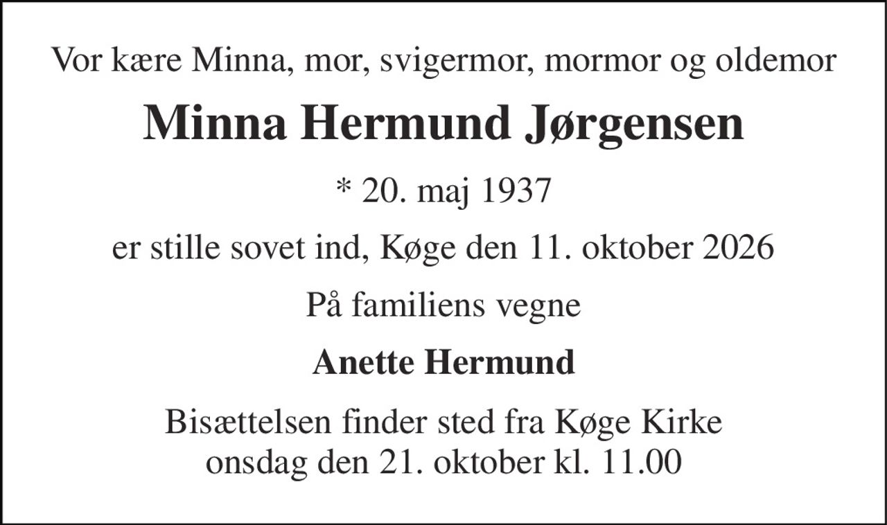 Vor kære Minna, mor, svigermor, mormor og oldemor 
Minna Hermund Jørgensen 
* 20. maj 1937 
er stille sovet ind, Køge den 11. oktober 2026 
På familiens vegne 
Anette Hermund 
Bisættelsen finder sted fra Køge Kirke onsdag den 21. oktober kl. 11.00