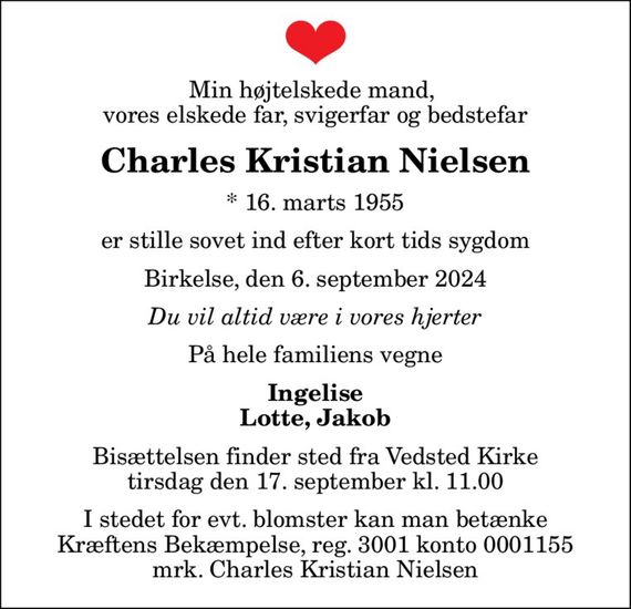 Min højtelskede mand,  vores elskede far, svigerfar og bedstefar
Charles Kristian Nielsen
* 16. marts 1955
er stille sovet ind efter kort tids sygdom
Birkelse, den 6. september 2024
Du vil altid være i vores hjerter
På hele familiens vegne
Ingelise Lotte, Jakob
Bisættelsen finder sted fra Vedsted Kirke  tirsdag den 17. september kl. 11.00 
I stedet for evt. blomster kan man betænke
					Kræftens Bekæmpelse reg.3001konto0001155mrk. Charles Kristian
					Nielsen