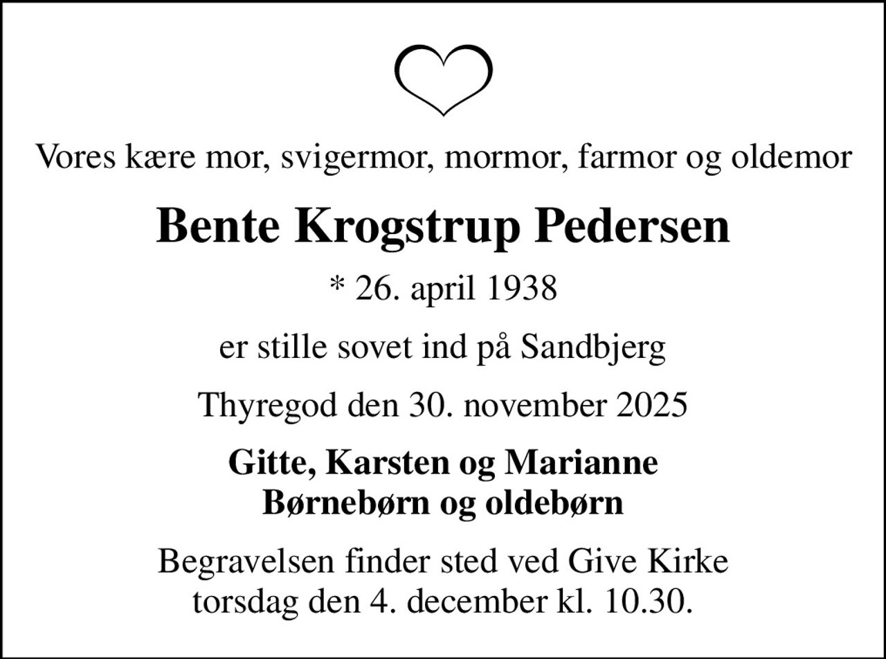 Vores kære mor, svigermor, mormor, farmor og oldemor
Bente Krogstrup Pedersen
* 26. april 1938
er stille sovet ind på Sandbjerg
Thyregod den 30. november 2025
Gitte, Karsten og Marianne Børnebørn og oldebørn
Begravelsen finder sted ved Give Kirke torsdag den 4. december kl. 10.30.