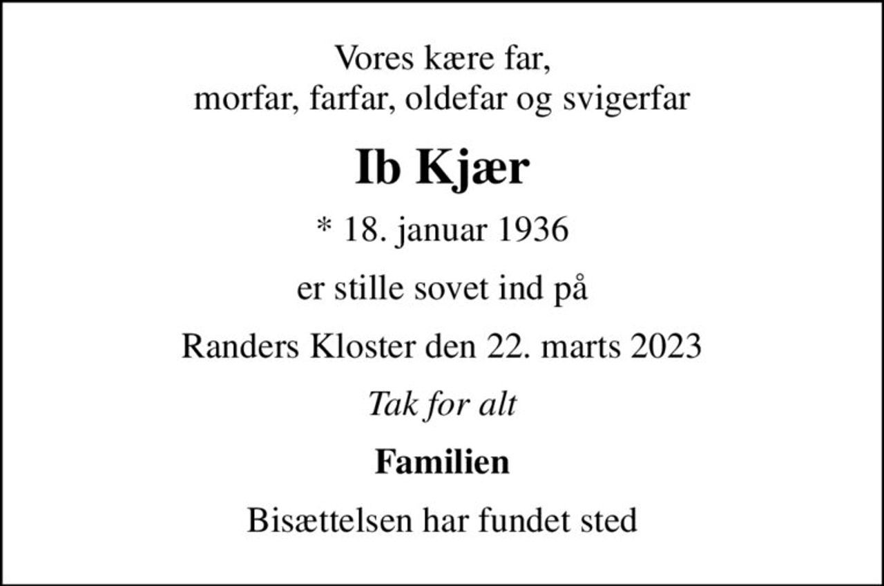 Vores kære far, morfar, farfar, oldefar og svigerfar
Ib Kjær
* 18. januar 1936
er stille sovet ind på
Randers Kloster den 22. marts 2023
Tak for alt
Familien
Bisættelsen har fundet sted