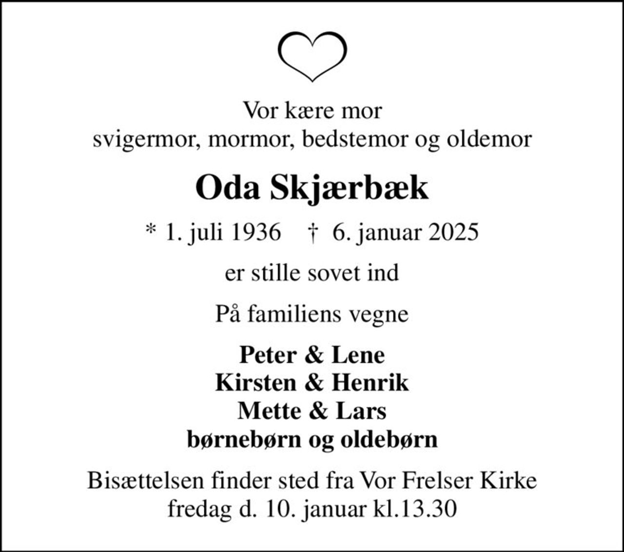 Vor kære mor svigermor, mormor, bedstemor og oldemor
Oda Skjærbæk
* 1. juli 1936    ✝ 6. januar 2025
er stille sovet ind
På familiens vegne
Peter & Lene Kirsten & Henrik Mette & Lars børnebørn og oldebørn
Bisættelsen finder sted fra Vor Frelser Kirke fredag d. 10. januar kl.13.30