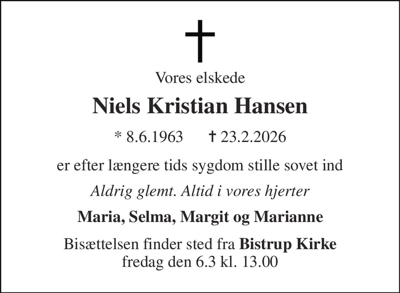 Vores elskede 
Niels Kristian Hansen 
* 8.6.1963      ✝ 23.2.2026 
er efter længere tids sygdom stille sovet ind 
Aldrig glemt. Altid i vores hjerter 
Maria, Selma, Margit og Marianne 
Bisættelsen finder sted fra Bistrup Kirke fredag den 6.3 kl. 13.00