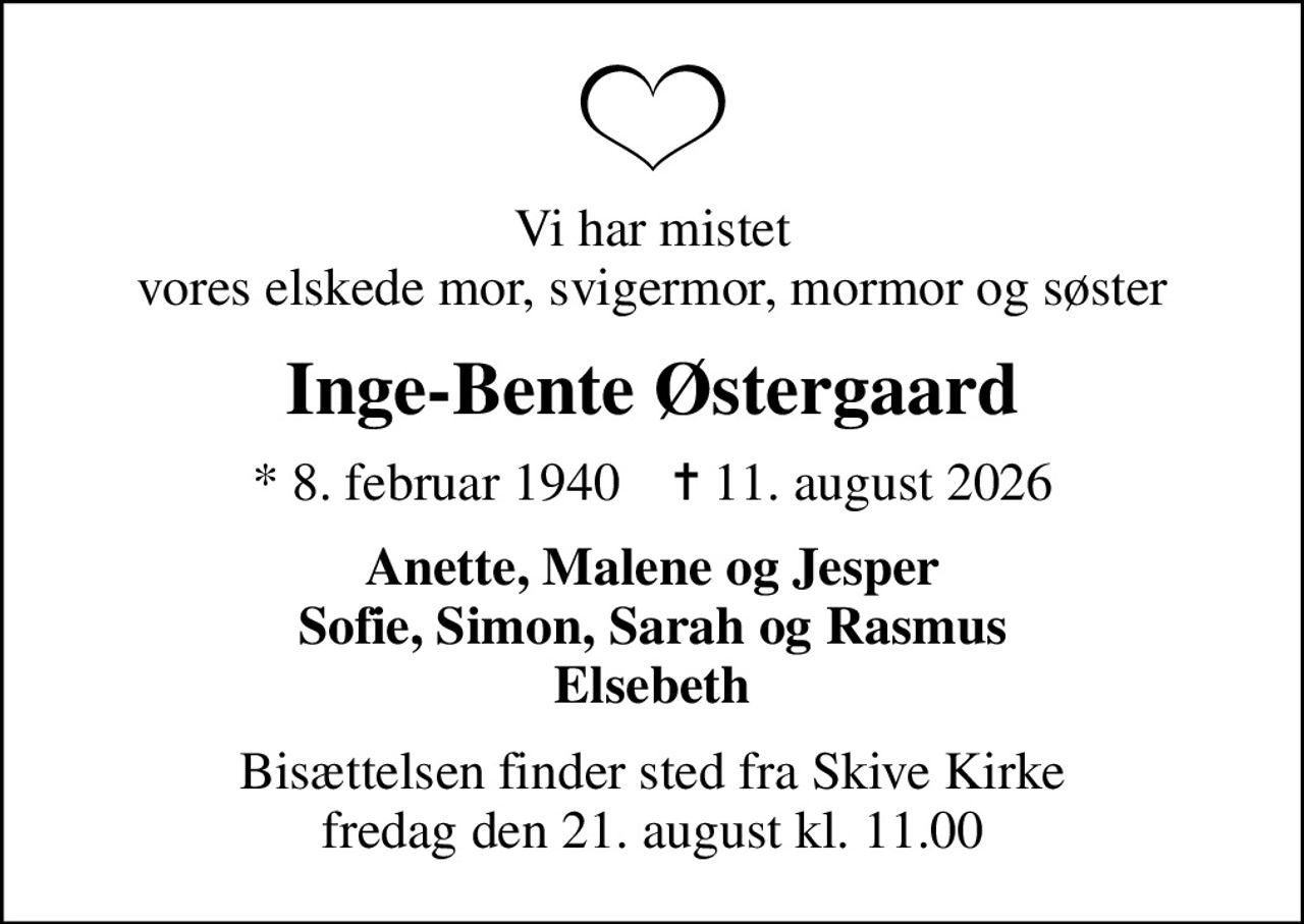 Vi har mistet vores elskede mor, svigermor, mormor og søster
Inge-Bente Østergaard
* 8. februar 1940    ✝ 11. august 2026
Anette, Malene og Jesper Sofie, Simon, Sarah og Rasmus Elsebeth
Bisættelsen finder sted fra Skive Kirke  fredag den 21. august kl. 11.00