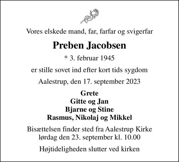 Vores elskede mand, far, farfar og svigerfar
Preben Jacobsen
* 3. februar 1945
er stille sovet ind efter kort tids sygdom
Aalestrup, den 17. september 2023
Grete Gitte og Jan Bjarne og Stine Rasmus, Nikolaj og Mikkel
Bisættelsen finder sted fra Aalestrup Kirke  lørdag den 23. september kl. 10.00 
Højtideligheden slutter ved kirken