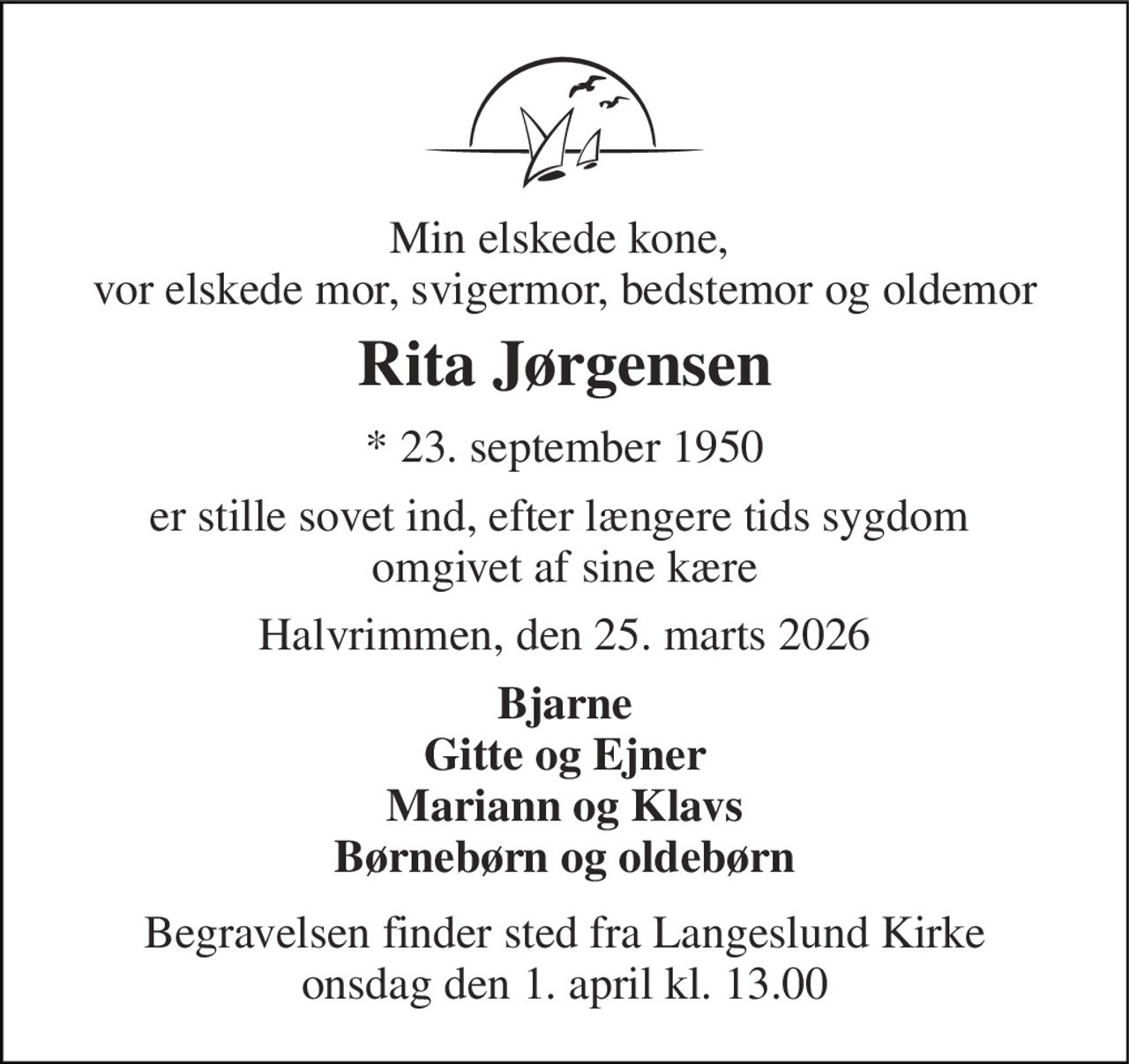 Min elskede kone,  vor elskede mor, svigermor, bedstemor og oldemor 
Rita Jørgensen 
* 23. september 1950 
er stille sovet ind, efter længere tids sygdom  omgivet af sine kære 
Halvrimmen, den 25. marts 2026 
Bjarne Gitte og Ejner Mariann og Klavs Børnebørn og oldebørn 
Begravelsen finder sted fra Langeslund Kirke onsdag den 1. april kl. 13.00