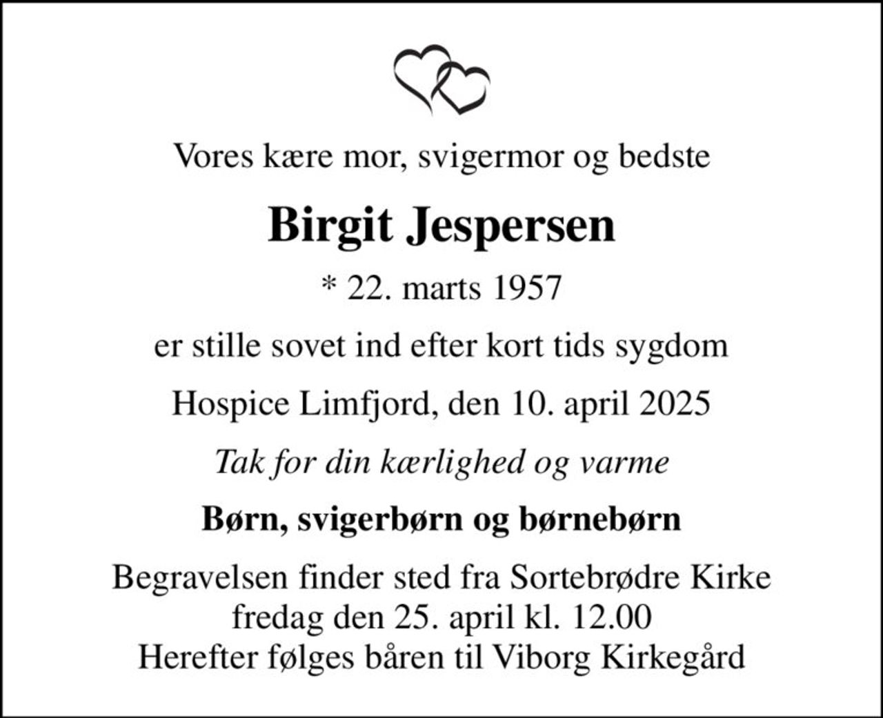 Vores kære mor, svigermor og bedste
Birgit Jespersen
* 22. marts 1957
er stille sovet ind efter kort tids sygdom
Hospice Limfjord, den 10. april 2025
Tak for din kærlighed og varme
Børn, svigerbørn og børnebørn
Begravelsen finder sted fra Sortebrødre Kirke  fredag den 25. april kl. 12.00  Herefter følges båren til Viborg Kirkegård