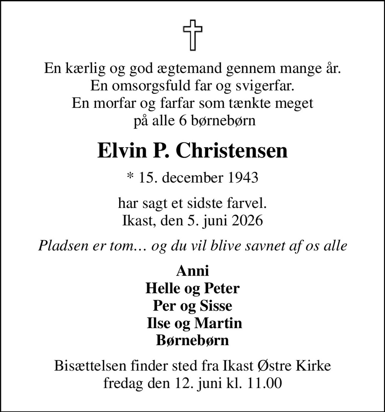En kærlig og god ægtemand gennem mange år. En omsorgsfuld far og svigerfar. En morfar og farfar som tænkte meget  på alle 6 børnebørn
Elvin P. Christensen
* 15. december 1943
har sagt et sidste farvel. Ikast, den 5. juni 2026
Pladsen er tom og du vil blive savnet af os alle
Anni  Helle og Peter  Per og Sisse  Ilse og Martin Børnebørn
Bisættelsen finder sted fra Ikast Østre Kirke  fredag den 12. juni kl. 11.00
