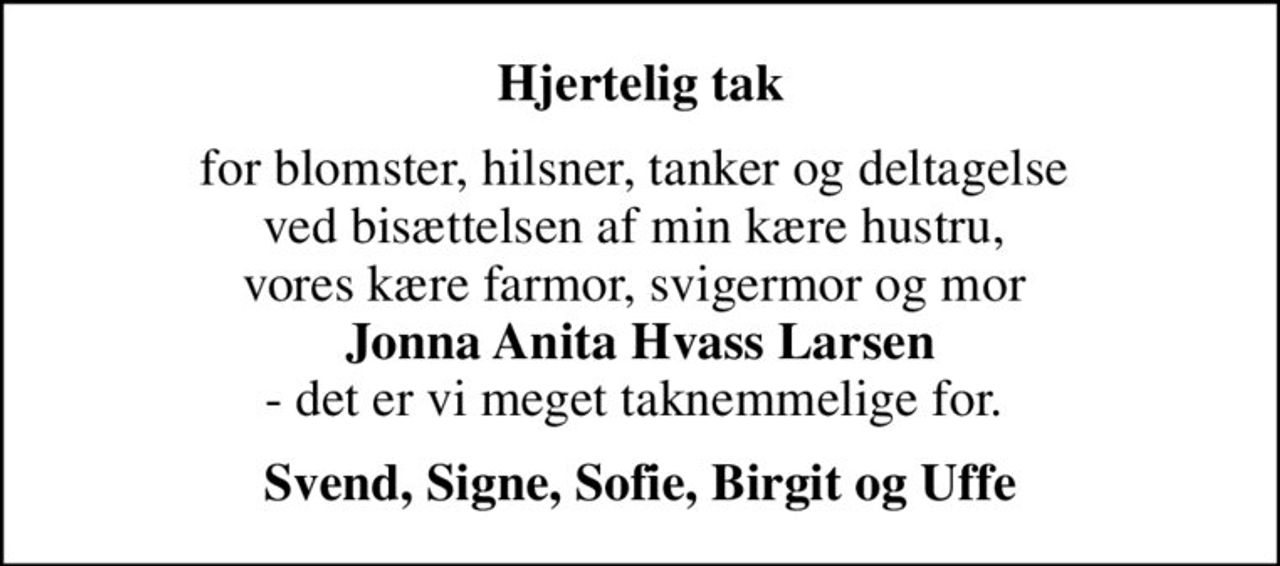 Hjertelig tak
for blomster, hilsner, tanker og deltagelse  ved bisættelsen af min kære hustru,  vores kære farmor, svigermor og mor  <b>Jonna Anita Hvass Larsen</b> - det er vi meget taknemmelige for. 
Svend, Signe, Sofie, Birgit og Uffe