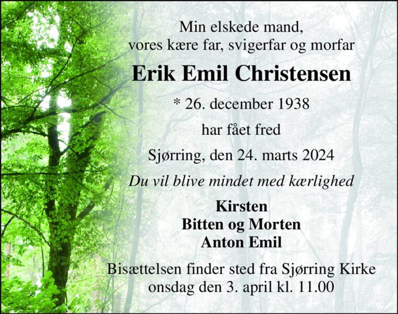 Min elskede mand, vores kære far, svigerfar og morfar 
Erik Emil Christensen 
*​ 26. december 1938 
har fået fred 
Sjørring, den 24. marts 2024 
Du vil blive mindet med kærlighed 
Kirsten Bitten og Morten Anton Emil 
Bisættelsen​ finder sted fra Sjørring Kirke​ onsdag den 3. april​ kl. 11.00
