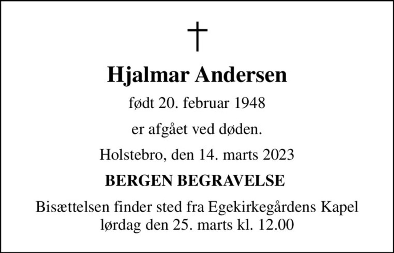 Hjalmar Andersen
født 20. februar 1948
er afgået ved døden.
Holstebro, den 14. marts 2023
BERGEN BEGRAVELSE 
Bisættelsen finder sted fra Egekirkegårdens Kapel  lørdag den 25. marts kl. 12.00