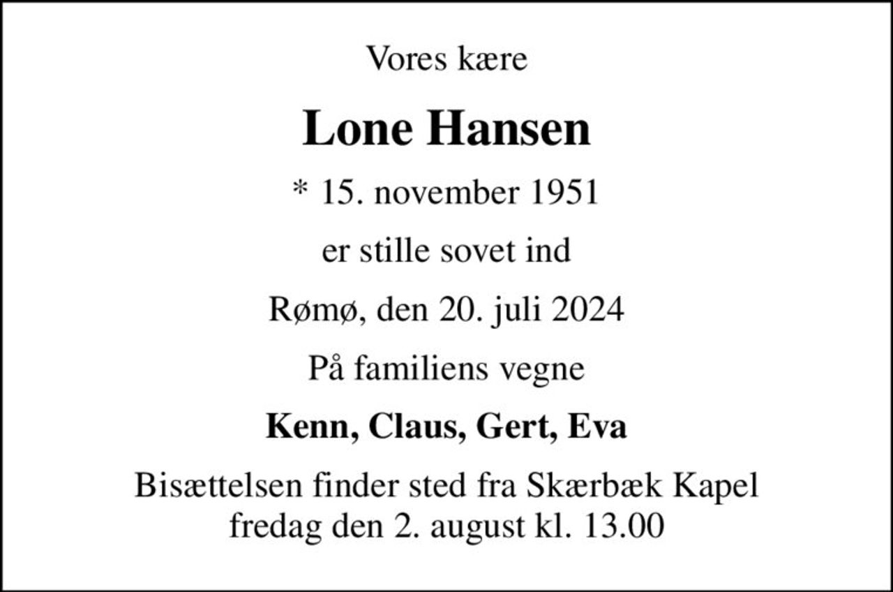 Vores kære
Lone Hansen
* 15. november 1951
er stille sovet ind
Rømø, den 20. juli 2024
På familiens vegne
Kenn, Claus, Gert, Eva
Bisættelsen finder sted fra Skærbæk Kapel fredag den 2. august kl. 13.00