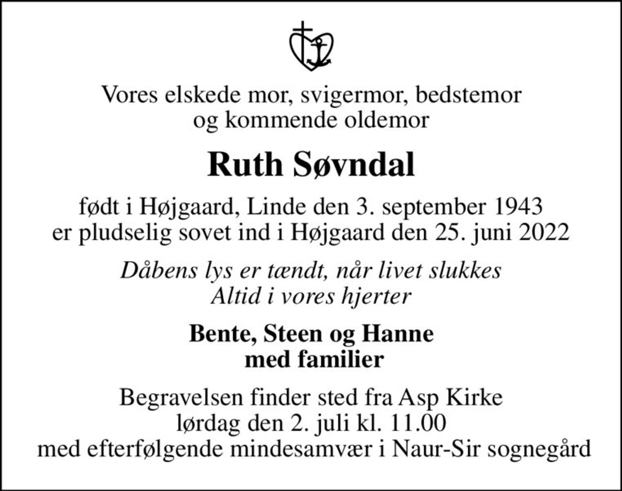 Vores elskede mor, svigermor, bedstemor og kommende oldemor
Ruth Søvndal
født i Højgaard, Linde den 3. september 1943 er pludselig sovet ind i Højgaard den 25. juni 2022
Dåbens lys er tændt, når livet slukkes Altid i vores hjerter
Bente, Steen og Hanne  med familier
Begravelsen finder sted fra Asp Kirke  lørdag den 2. juli kl. 11.00   med efterfølgende mindesamvær i Naur-Sir sognegård