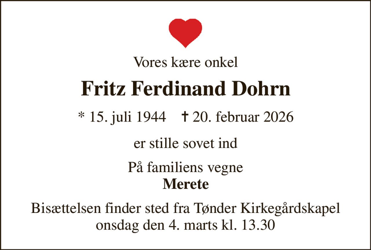 Vores kære onkel 
Fritz Ferdinand Dohrn 
*​ 15. juli 1944​    ✝​ 20. februar 2026 
er stille sovet ind 
På familiens vegne Merete 
Bisættelsen finder sted fra Tønder Kirkegårdskapel onsdag den 4. marts kl. 13.30