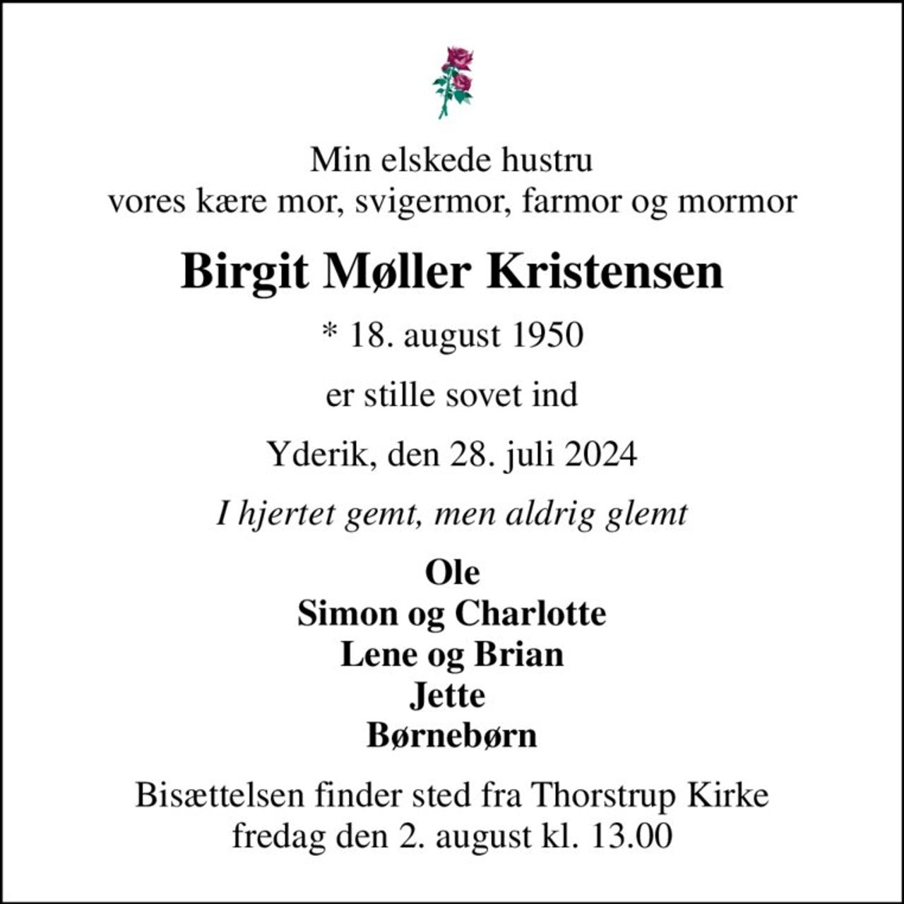 Min elskede hustru vores kære mor, svigermor, farmor og mormor
Birgit Møller Kristensen
* 18. august 1950
er stille sovet ind
Yderik, den 28. juli 2024
I hjertet gemt, men aldrig glemt
Ole Simon og Charlotte Lene og Brian Jette  Børnebørn
Bisættelsen finder sted fra Thorstrup Kirke  fredag den 2. august kl. 13.00