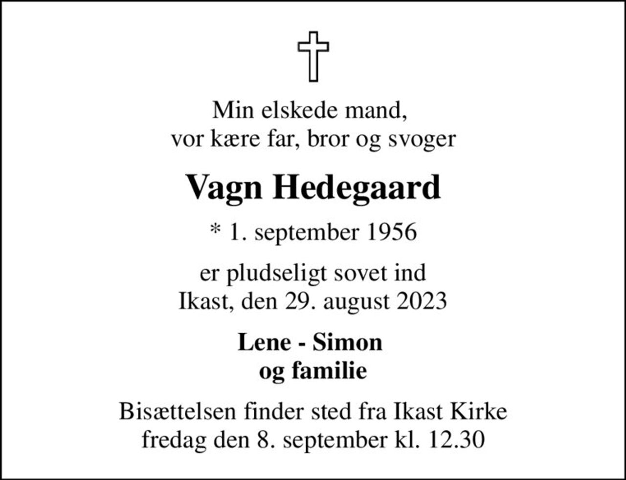 Min elskede mand,  vor kære far, bror og svoger
Vagn Hedegaard
* 1. september 1956
er pludseligt sovet ind Ikast, den 29. august 2023
Lene - Simon  og familie
Bisættelsen finder sted fra Ikast Kirke  fredag den 8. september kl. 12.30