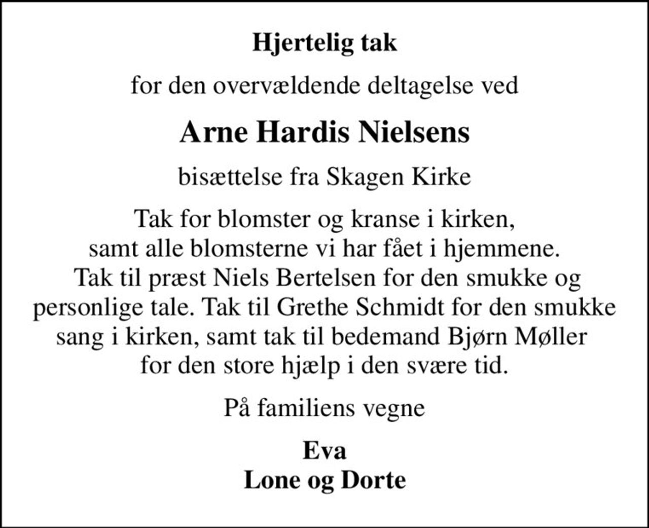 Hjertelig tak
for den overvældende deltagelse ved
Arne Hardis Nielsens
bisættelse fra Skagen Kirke
Tak for blomster og kranse i kirken,  samt alle blomsterne vi har fået i hjemmene.   Tak til præst Niels Bertelsen for den smukke og personlige tale. Tak til Grethe Schmidt for den smukke sang i kirken, samt tak til bedemand Bjørn Møller  for den store hjælp i den svære tid.
På familiens vegne
Eva Lone og Dorte
