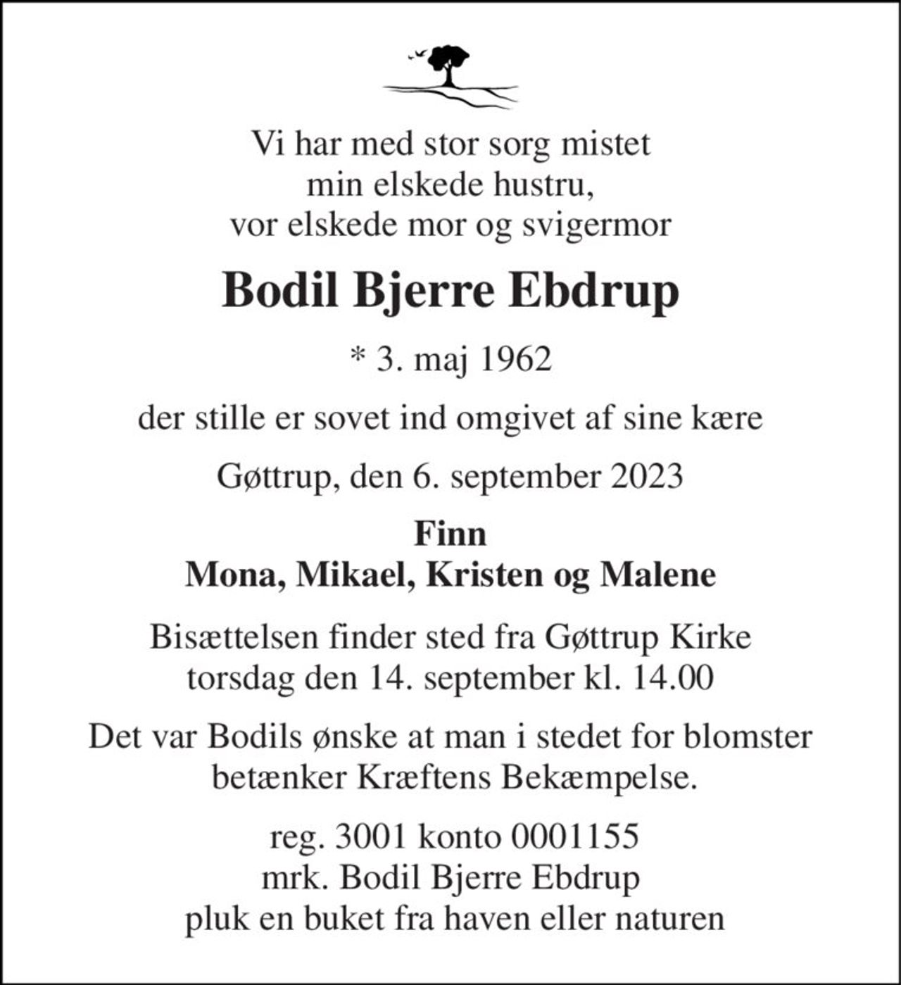 Vi har med stor sorg mistet min elskede hustru, vor elskede mor og svigermor 
Bodil Bjerre Ebdrup 
*​ 3. maj 1962 
der stille er sovet ind omgivet af sine kære 
Gøttrup, den 6. september 2023 
Finn Mona, Mikael, Kristen og Malene 
Bisættelsen​ finder sted fra Gøttrup Kirke​​ torsdag den 14. september​ kl. 14.00 
Det var Bodils ønske at man i stedet for blomster  betænker Kræftens Bekæmpelse. 
 reg. 3001 konto 0001155 mrk. Bodil Bjerre Ebdrup  pluk en buket fra haven eller naturen
