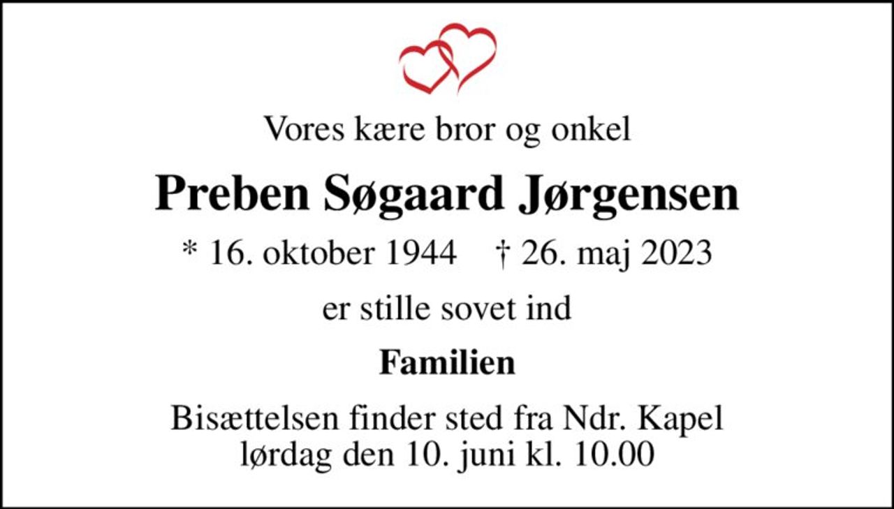 Vores kære bror og onkel
Preben Søgaard Jørgensen
* 16. oktober 1944    ✝ 26. maj 2023
er stille sovet ind
Familien
Bisættelsen finder sted fra Ndr. Kapel  lørdag den 10. juni kl. 10.00