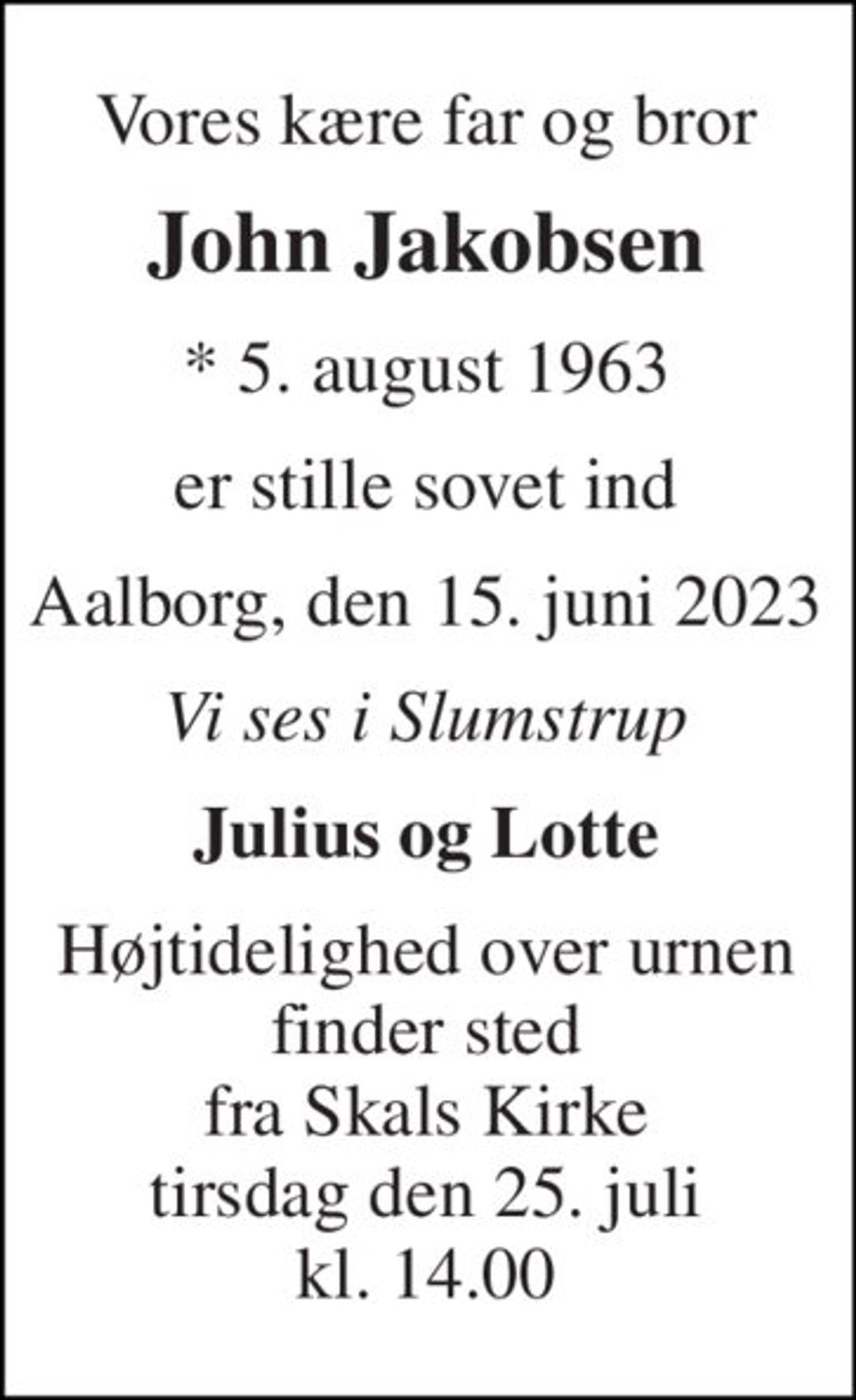 Vores kære far og bror 
John Jakobsen 
* 5. august 1963 
er stille sovet ind 
Aalborg, den 15. juni 2023 
Vi ses i Slumstrup 
Julius og Lotte 
Højtidelighed over urnen finder sted fra Skals Kirke tirsdag den 25. juli kl. 14.00