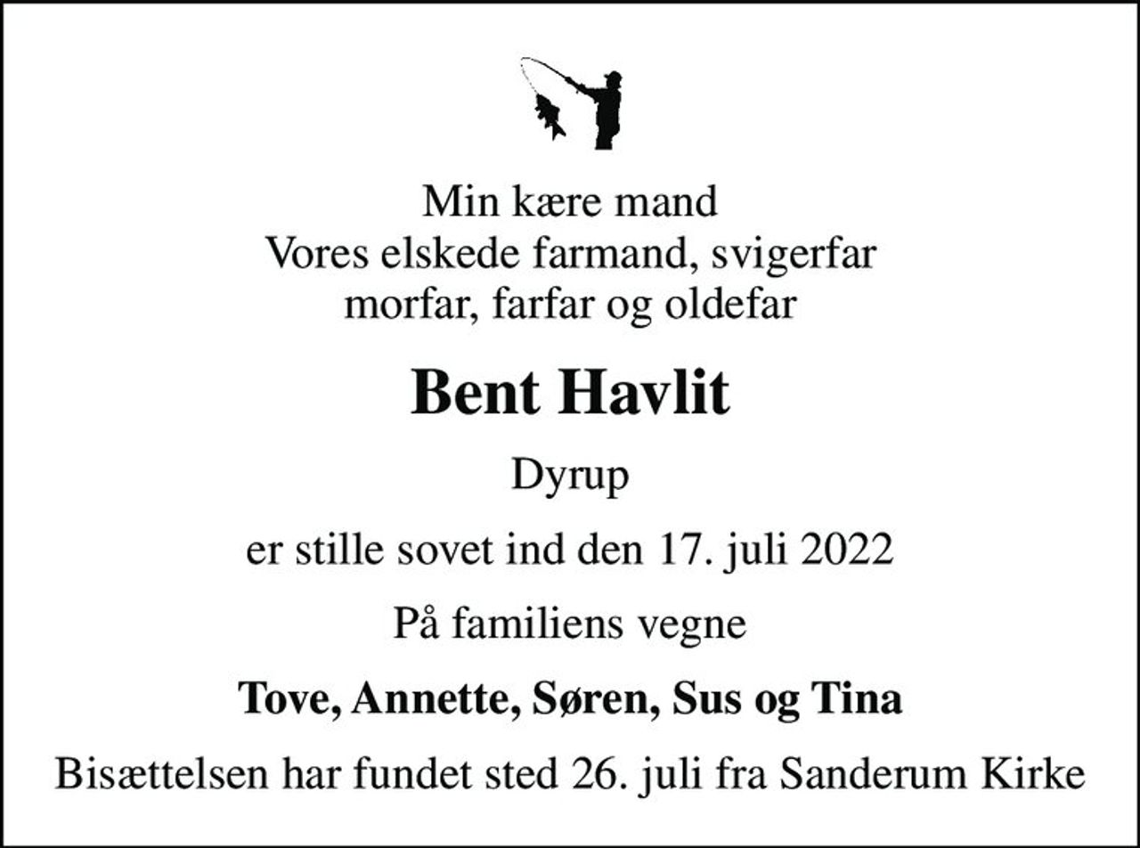 Min kære mand Vores elskede farmand, svigerfar morfar, farfar og oldefar
Bent Havlit
Dyrup
er stille sovet ind den 17. juli 2022
På familiens vegne
Tove, Annette, Søren, Sus og Tina
Bisættelsen har fundet sted 26. juli fra Sanderum Kirke