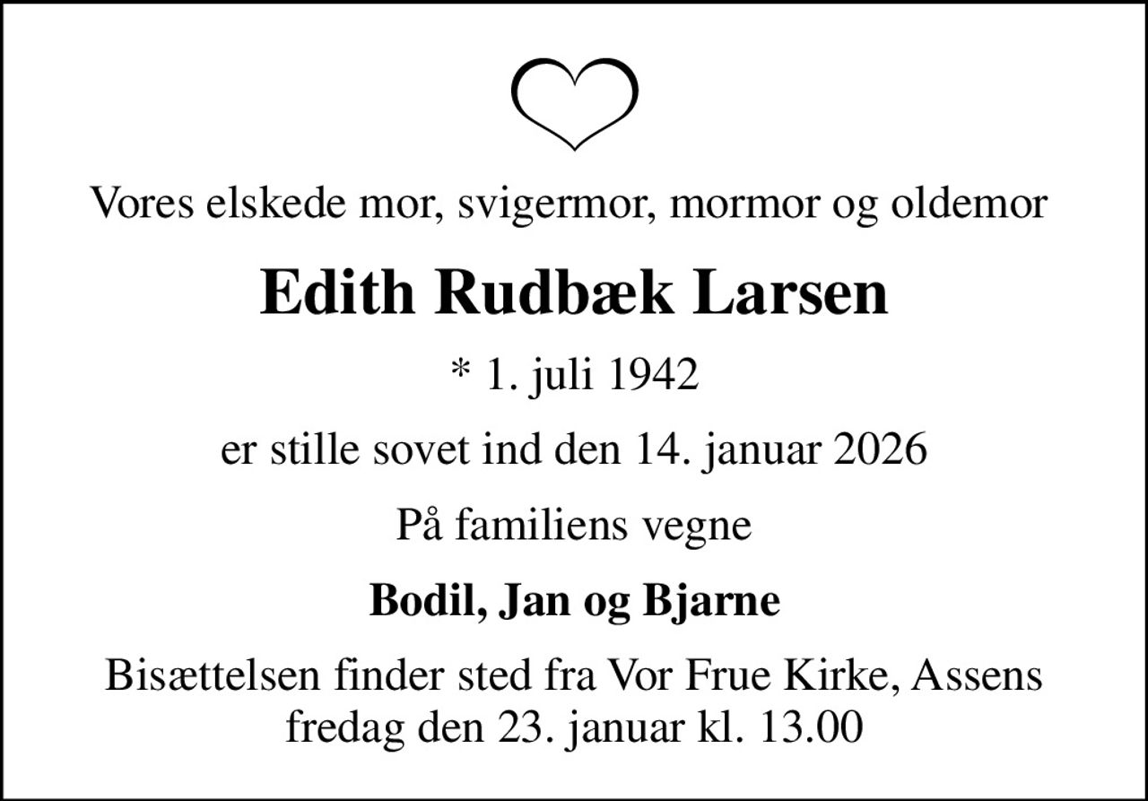 Vores elskede mor, svigermor, mormor og oldemor 
Edith Rudbæk Larsen
* 1. juli 1942
er stille sovet ind den 14. januar 2026
På familiens vegne
Bodil, Jan og Bjarne
Bisættelsen finder sted fra Vor Frue Kirke, Assens  fredag den 23. januar kl. 13.00