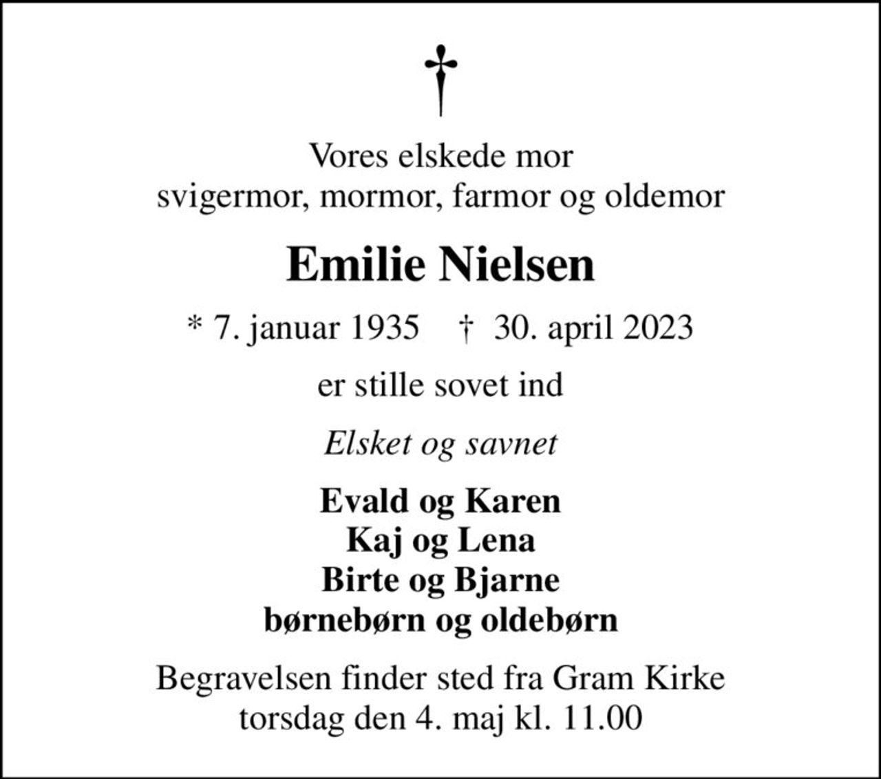 Vores elskede mor svigermor, mormor, farmor og oldemor
Emilie Nielsen
* 7. januar 1935    ✝ 30. april 2023
er stille sovet ind
Elsket og savnet
Evald og Karen Kaj og Lena Birte og Bjarne børnebørn og oldebørn
Begravelsen finder sted fra Gram Kirke  torsdag den 4. maj kl. 11.00