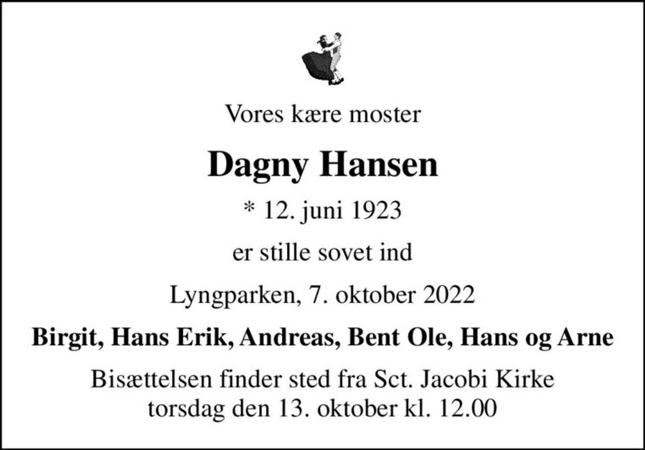 Vores kære moster
Dagny Hansen
* 12. juni 1923
er stille sovet ind
Lyngparken, 7. oktober 2022
Birgit, Hans Erik, Andreas, Bent Ole, Hans og Arne
Bisættelsen finder sted fra Sct. Jacobi Kirke  torsdag den 13. oktober kl. 12.00