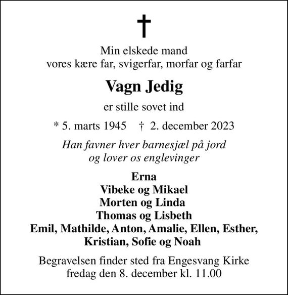 Min elskede mand vores kære far, svigerfar, morfar og farfar
Vagn Jedig
er stille sovet ind
* 5. marts 1945    &#x271d; 2. december 2023
Han favner hver barnesjæl på jord og lover os englevinger
Erna Vibeke og Mikael Morten og Linda  Thomas og Lisbeth Emil, Mathilde, Anton, Amalie, Ellen, Esther, Kristian, Sofie og Noah 
Begravelsen finder sted fra Engesvang Kirke  fredag den 8. december kl. 11.00