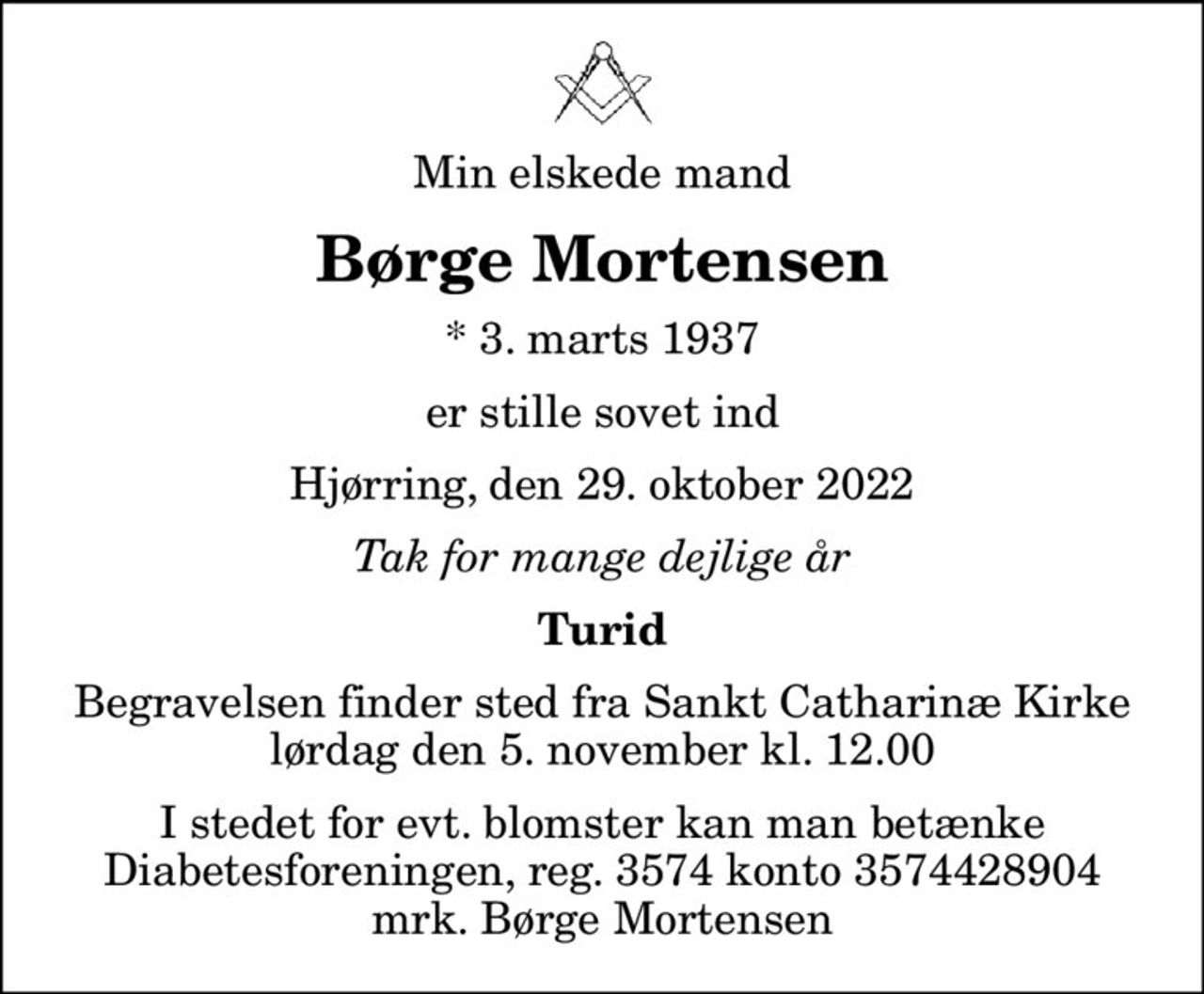 Min elskede mand
Børge Mortensen
* 3. marts 1937
er stille sovet ind
Hjørring, den 29. oktober 2022
Tak for mange dejlige år
Turid
Begravelsen finder sted fra Sankt Catharinæ Kirke  lørdag den 5. november kl. 12.00 
I stedet for evt. blomster kan man betænke
					Diabetesforeningen reg.3574kontonr.3574428904mrk. Børge
					Mortensen