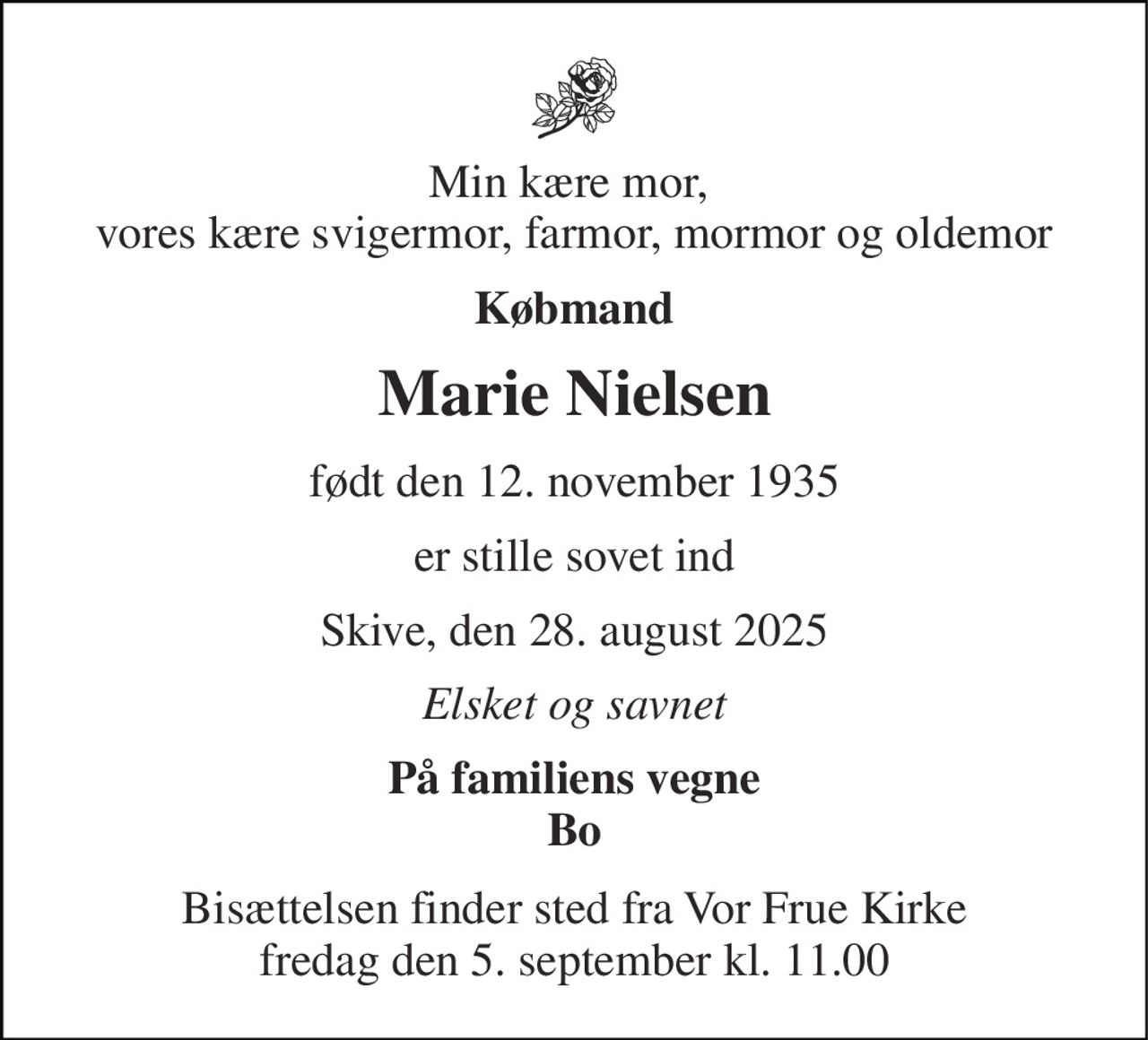 Min kære mor,  vores kære svigermor, farmor, mormor og oldemor 
Købmand 
Marie Nielsen 
født den 12. november 1935 
er stille sovet ind 
Skive, den 28. august 2025 
Elsket og savnet 
På familiens vegne Bo 
Bisættelsen​ finder sted fra Vor Frue Kirke​ fredag den 5. september​ kl. 11.00