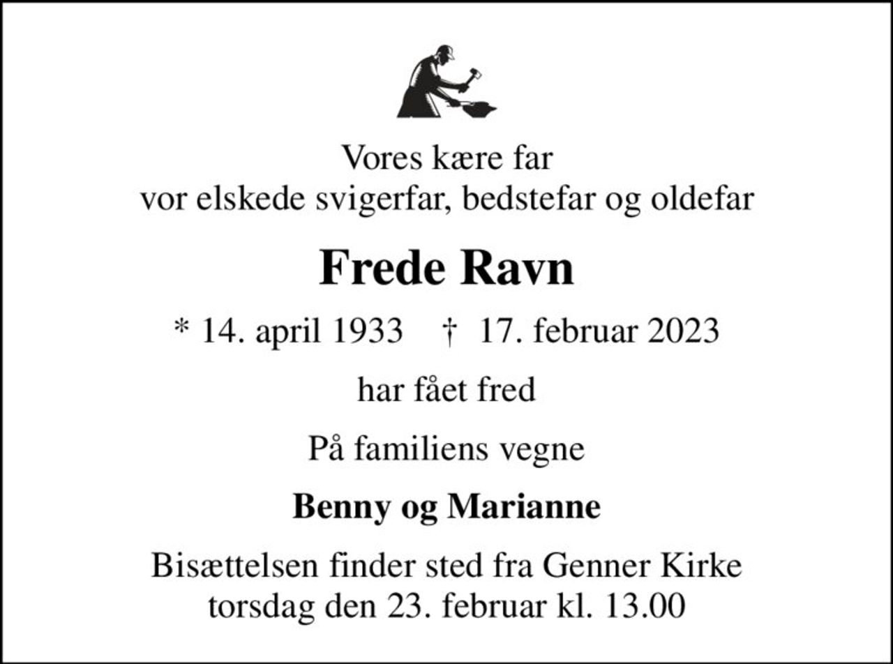 Vores kære far vor elskede svigerfar, bedstefar og oldefar
Frede Ravn
* 14. april 1933    ✝ 17. februar 2023
har fået fred
På familiens vegne
Benny og Marianne
Bisættelsen finder sted fra Genner Kirke  torsdag den 23. februar kl. 13.00