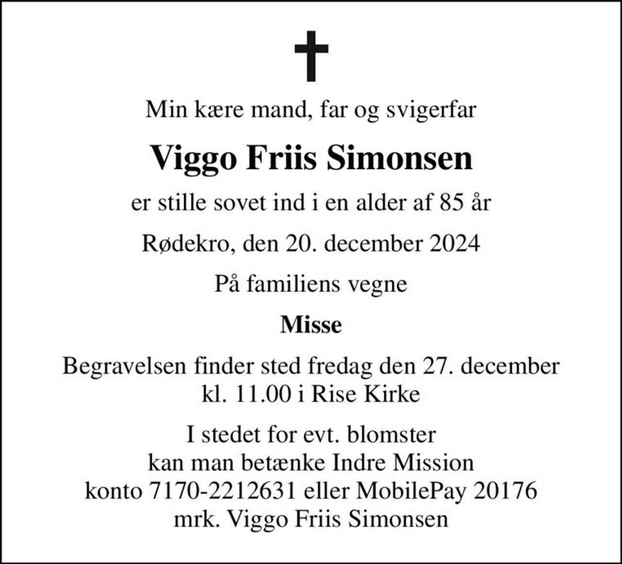 Min kære mand, far og svigerfar
Viggo Friis Simonsen
er stille sovet ind i en alder af 85 år
Rødekro, den 20. december 2024
På familiens vegne
Misse
Begravelsen finder sted fredag den 27. december kl. 11.00 i Rise Kirke
I stedet for evt. blomster kan man betænke
					Indre Mission konto7170-2212631ellerMobilePay20176mrk. Viggo Friis
					Simonsen
I stedet for evt. blomster kan man betænke Indre Mission konto 7170-2212631 eller MobilePay 20176 mrk. Viggo Friis Simonsen