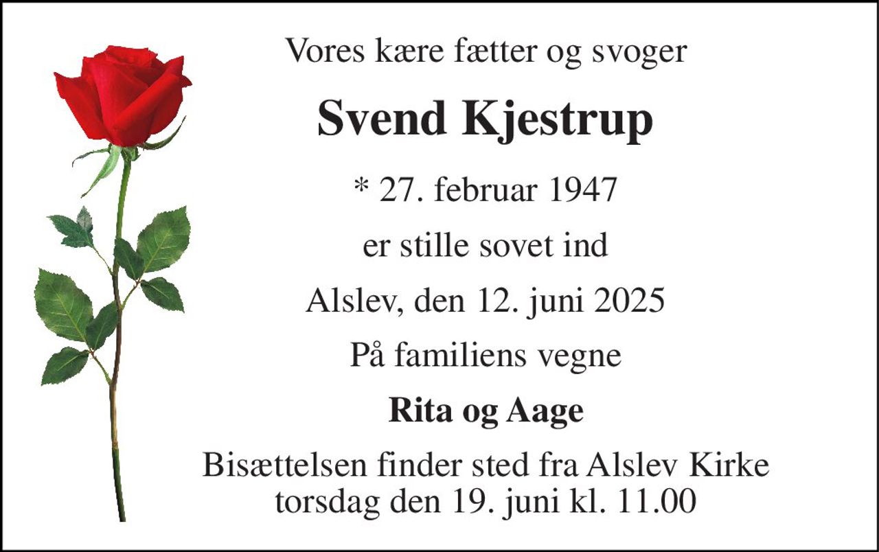 Vores kære fætter og svoger 
Svend Kjestrup 
*​ 27. februar 1947 
er stille sovet ind 
Alslev, den 12. juni 2025 
På familiens vegne 
Rita og Aage 
Bisættelsen​ finder sted fra Alslev Kirke​ torsdag den 19. juni​ kl. 11.00