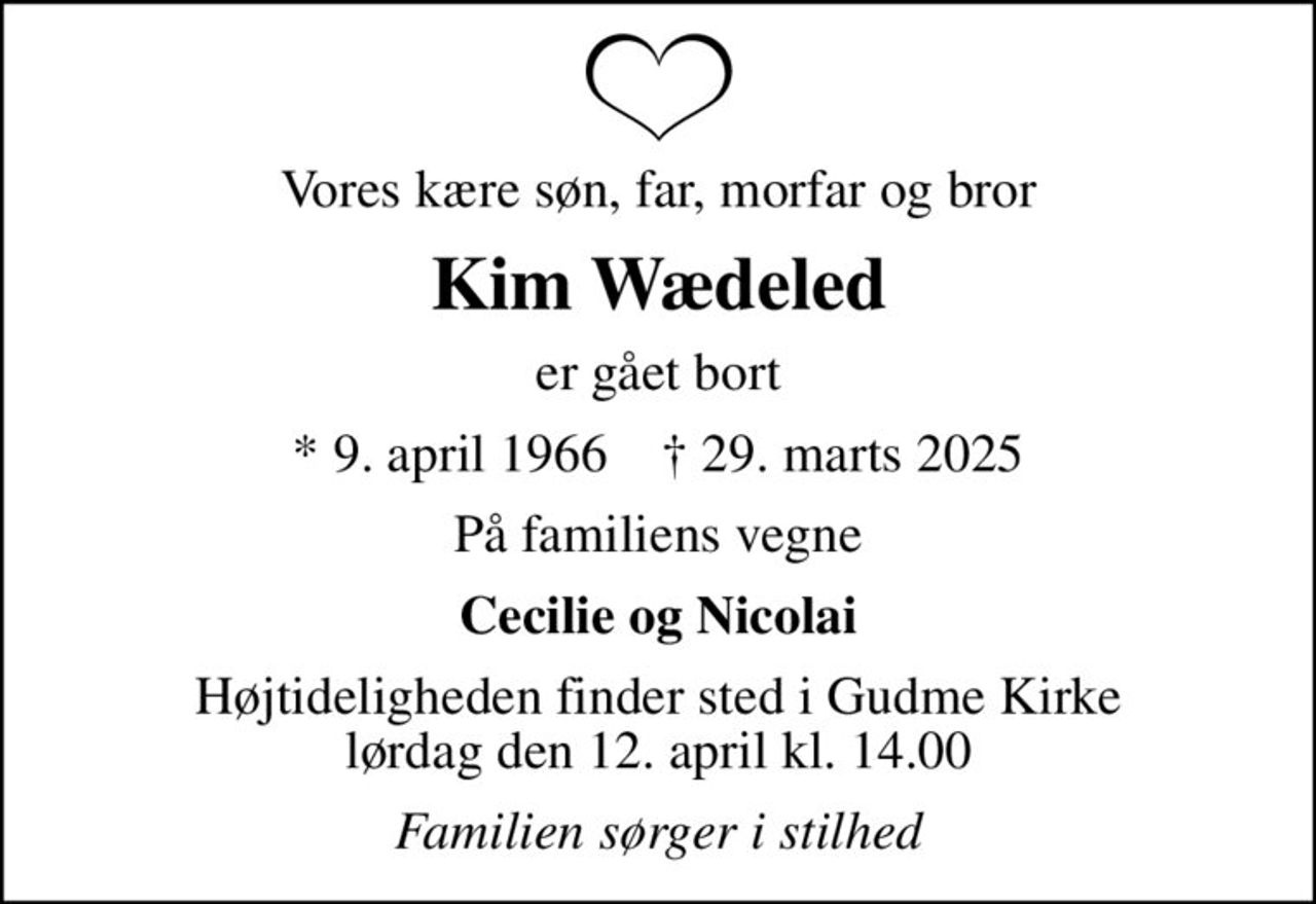 Vores kære søn, far, morfar og bror
Kim Wædeled
er gået bort
* 9. april 1966    ✝ 29. marts 2025
På familiens vegne
Cecilie og Nicolai
Højtideligheden finder sted i Gudme Kirke  lørdag den 12. april kl. 14.00 
Familien sørger i stilhed