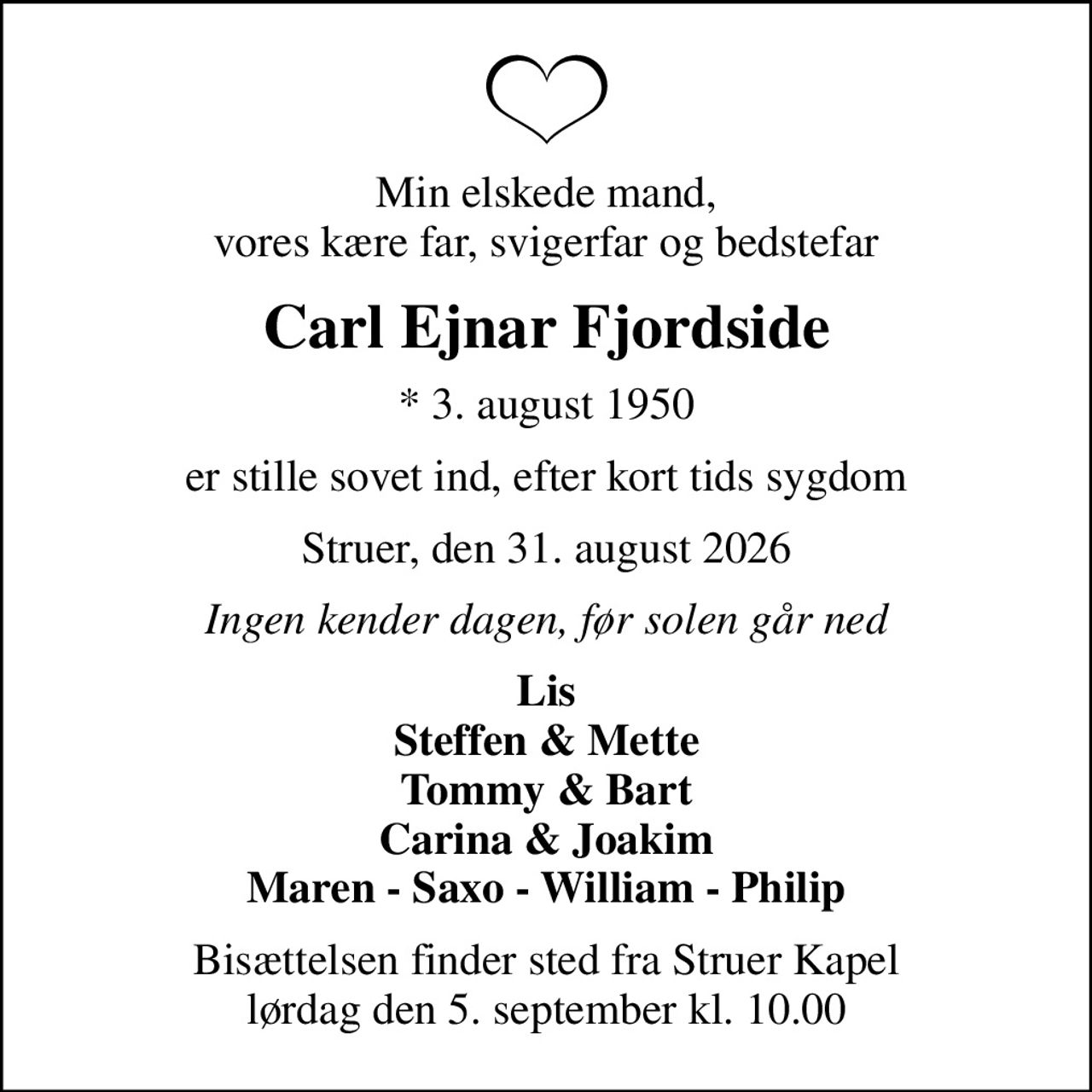 Min elskede mand, vores kære far, svigerfar og bedstefar
Carl Ejnar Fjordside
* 3. august 1950
er stille sovet ind, efter kort tids sygdom
Struer, den 31. august 2026
Ingen kender dagen, før solen går ned
Lis Steffen & Mette Tommy & Bart Carina & Joakim Maren - Saxo - William - Philip
Bisættelsen finder sted fra Struer Kapel  lørdag den 5. september kl. 10.00
